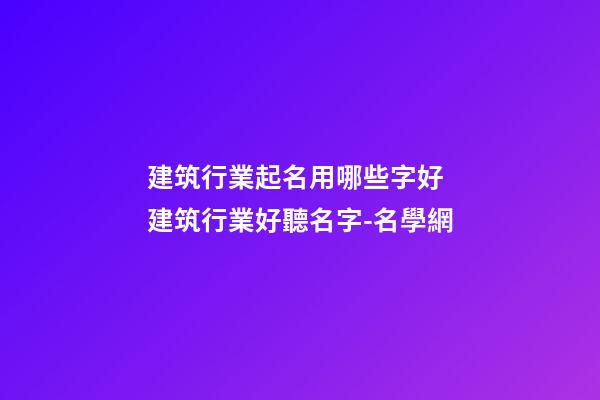 建筑行業起名用哪些字好 建筑行業好聽名字-名學網